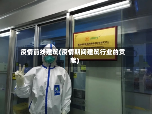 疫情前线建筑(疫情期间建筑行业的贡献)-第2张图片