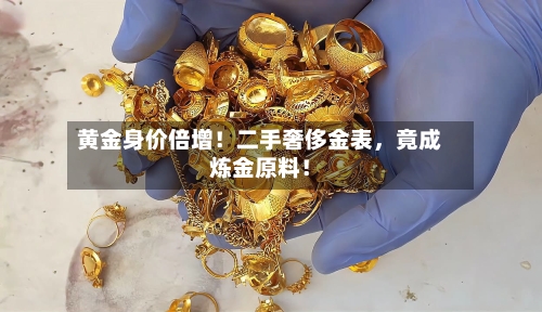 黄金身价倍增！二手奢侈金表，竟成炼金原料！-第3张图片