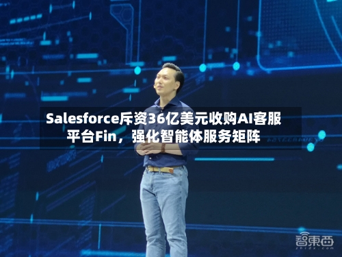 Salesforce斥资36亿美元收购AI客服平台Fin，强化智能体服务矩阵-第2张图片