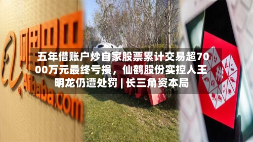 五年借账户炒自家股票累计交易超7000万元最终亏损，仙鹤股份实控人王明龙仍遭处罚 | 长三角资本局-第3张图片